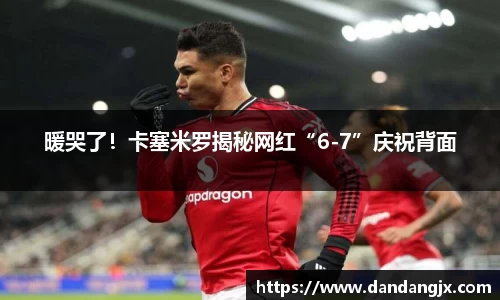 暖哭了！卡塞米罗揭秘网红“6-7”庆祝背面